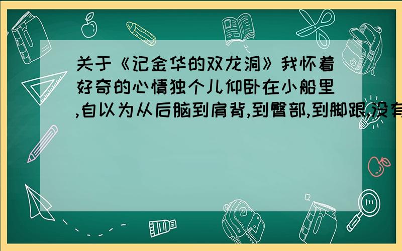 关于《记金华的双龙洞》我怀着好奇的心情独个儿仰卧在小船里,自以为从后脑到肩背,到臀部,到脚跟,没有一处不贴着船底了,才说了一声“行了”,船就慢慢移动.眼前昏暗了,可是还能感觉左