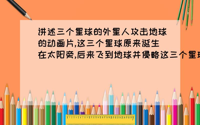 讲述三个星球的外星人攻击地球的动画片,这三个星球原来诞生在太阳旁,后来飞到地球并侵略这三个星球原来诞生在太阳旁,后来飞到地球并侵略（50）