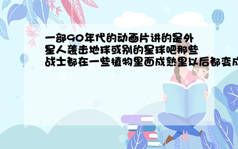 一部90年代的动画片讲的是外星人袭击地球或别的星球吧那些战士都在一些植物里面成熟里以后都变成外星人的战士,这个主角是个没有成熟的人手里面拿着一个东西可以变身手里面拿着一个