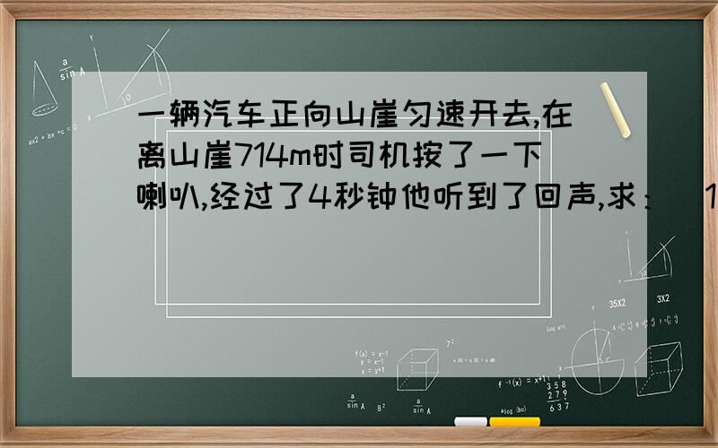 一辆汽车正向山崖匀速开去,在离山崖714m时司机按了一下喇叭,经过了4秒钟他听到了回声,求：（1）当司机听到回声时离山崖多远?（声音在空气中的传播速度为340m/s）（2）该汽车的速度是多