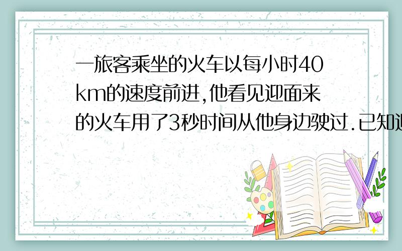 一旅客乘坐的火车以每小时40km的速度前进,他看见迎面来的火车用了3秒时间从他身边驶过.已知迎面而来的火车长75m,求它的速度.（用一元一次方程解）