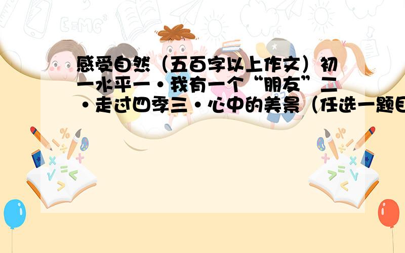 感受自然（五百字以上作文）初一水平一·我有一个“朋友”二·走过四季三·心中的美景（任选一题目写一篇作文）