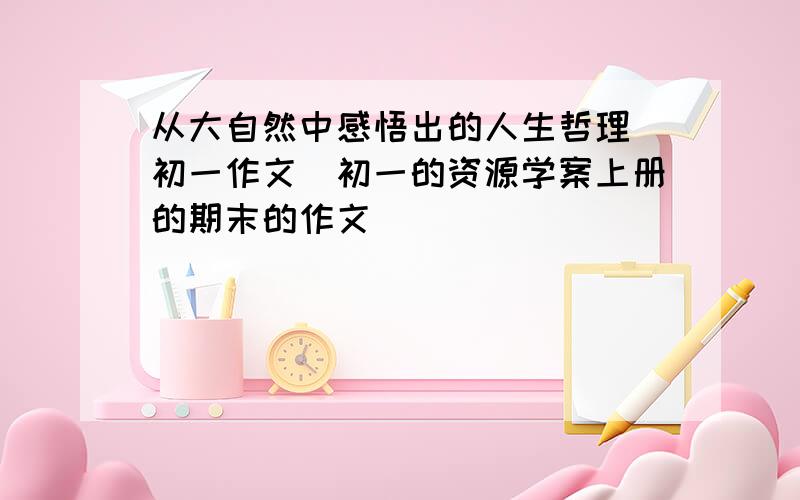 从大自然中感悟出的人生哲理（初一作文）初一的资源学案上册的期末的作文