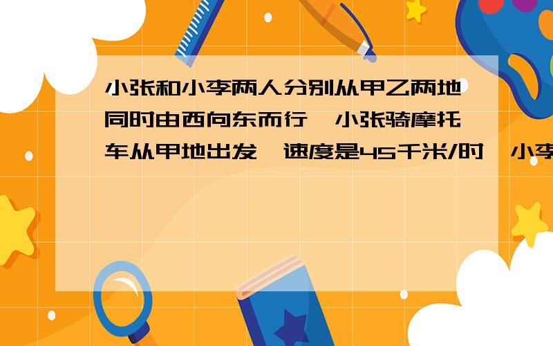 小张和小李两人分别从甲乙两地同时由西向东而行,小张骑摩托车从甲地出发,速度是45千米/时,小李骑自行车从乙地出发,速度是15千米/时,2小时后小张追上了小李.求甲乙两地的距离用方程,还