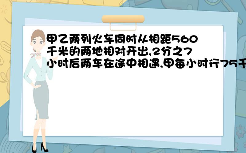 甲乙两列火车同时从相距560千米的两地相对开出,2分之7小时后两车在途中相遇,甲每小时行75千米,乙每小时