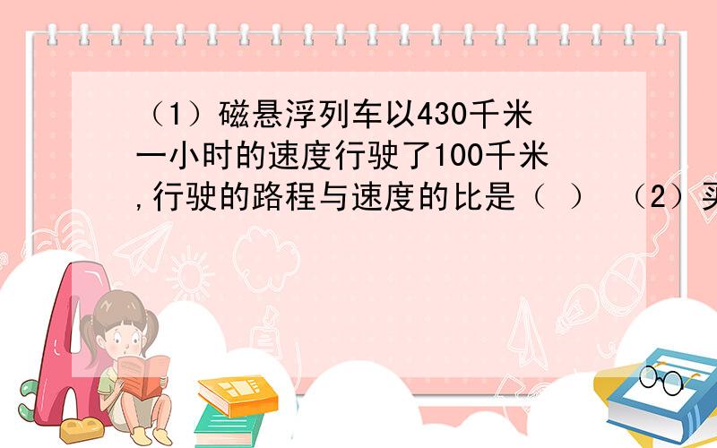 （1）磁悬浮列车以430千米一小时的速度行驶了100千米,行驶的路程与速度的比是（ ） （2）买45本故事书,共需要207元.书的总价与本书的比是（ ）（3）7分之3=（ ）÷（ ）=（ ）：（ ）（ ）÷