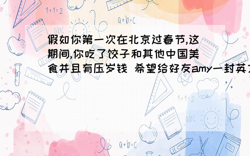 假如你第一次在北京过春节,这期间,你吃了饺子和其他中国美食并且有压岁钱 希望给好友amy一封英文信60词