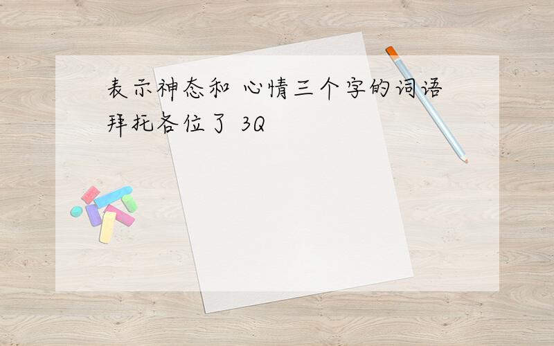 表示神态和 心情三个字的词语拜托各位了 3Q