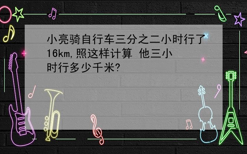 小亮骑自行车三分之二小时行了16km,照这样计算 他三小时行多少千米?