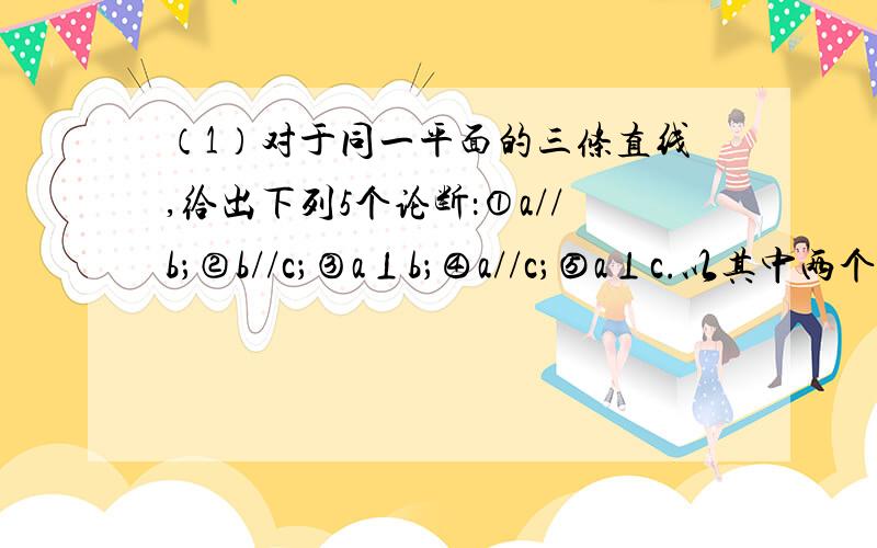 （1）对于同一平面的三条直线,给出下列5个论断：①a//b；②b//c；③a⊥b；④a//c；⑤a⊥c.以其中两个论断为已知条件,一个论断为结论,请写出三个你认为真确的命题.命题“已知…,结论….”的