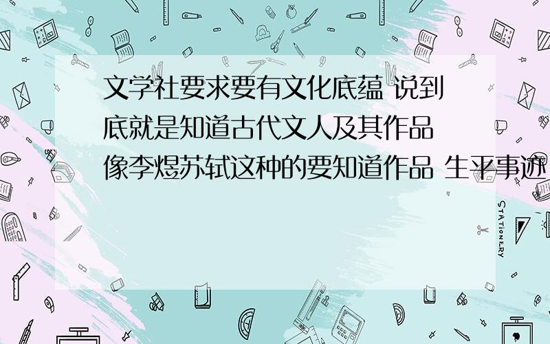 文学社要求要有文化底蕴 说到底就是知道古代文人及其作品 像李煜苏轼这种的要知道作品 生平事迹 性格等很详细的东西或者是文学名著四大名著这种的如果是人的话 最好性格鲜明一点 多