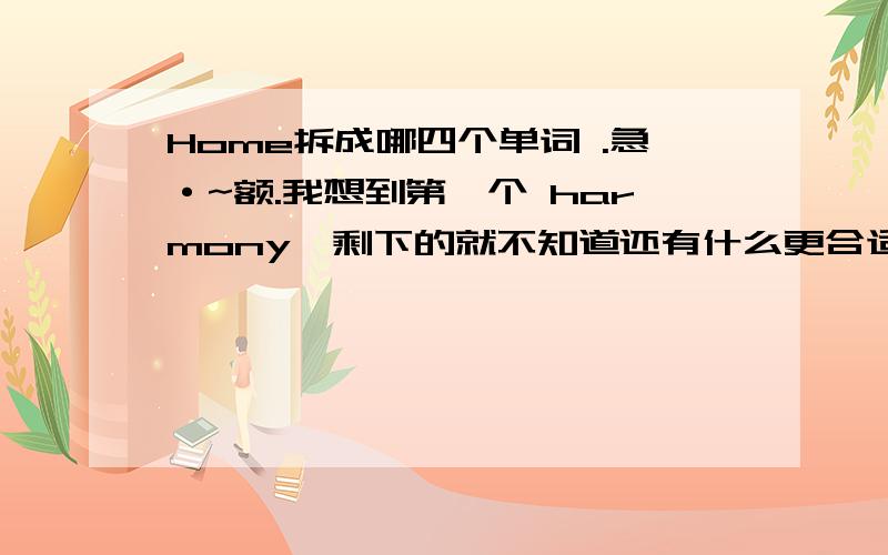 Home拆成哪四个单词 .急·~额.我想到第一个 harmony,剩下的就不知道还有什么更合适.要和谐向上的哈·~准备以这个为主题，弄 文明寝室答辩 最好能延伸意义的。