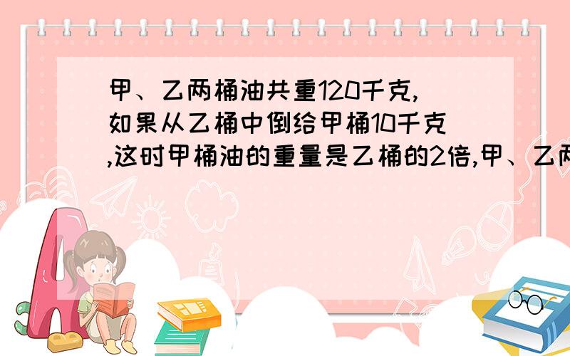 甲、乙两桶油共重120千克,如果从乙桶中倒给甲桶10千克,这时甲桶油的重量是乙桶的2倍,甲、乙两桶原来各要方程而且有过程,