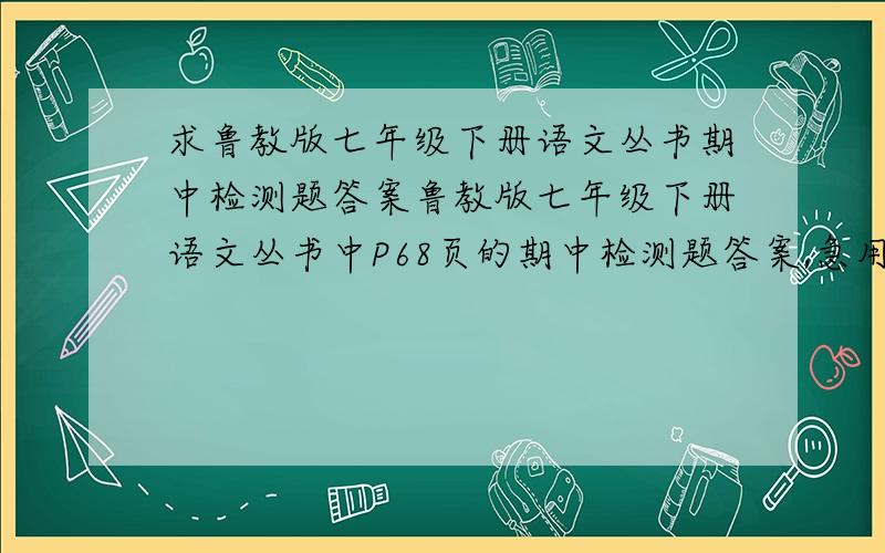 求鲁教版七年级下册语文丛书期中检测题答案鲁教版七年级下册语文丛书中P68页的期中检测题答案,急用!