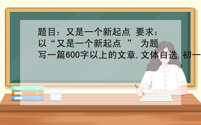 题目：又是一个新起点 要求：以“又是一个新起点 ” 为题写一篇600字以上的文章,文体自选.初一作文.