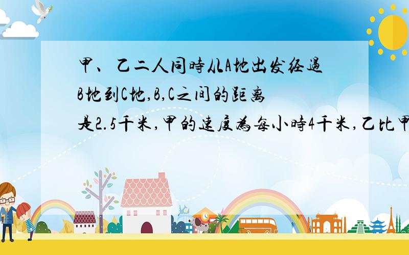 甲、乙二人同时从A地出发经过B地到C地,B,C之间的距离是2.5千米,甲的速度为每小时4千米,乙比甲每小时多走1千米,结果乙到C地的时间比甲到B的时间还提前半小时,求A,B两地的距离.