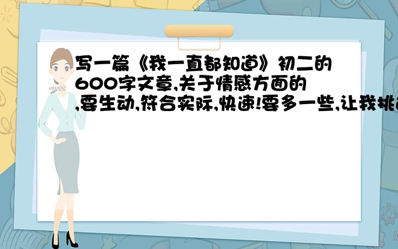 写一篇《我一直都知道》初二的600字文章,关于情感方面的,要生动,符合实际,快速!要多一些,让我挑选,快,