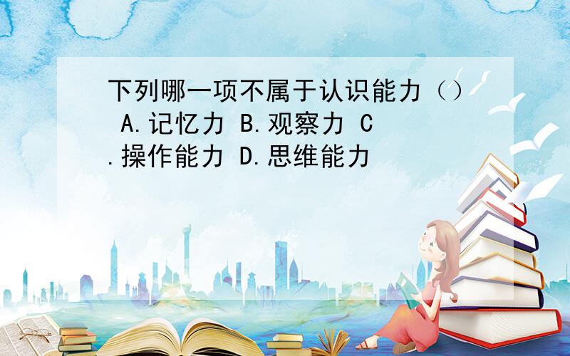 下列哪一项不属于认识能力（） A.记忆力 B.观察力 C.操作能力 D.思维能力