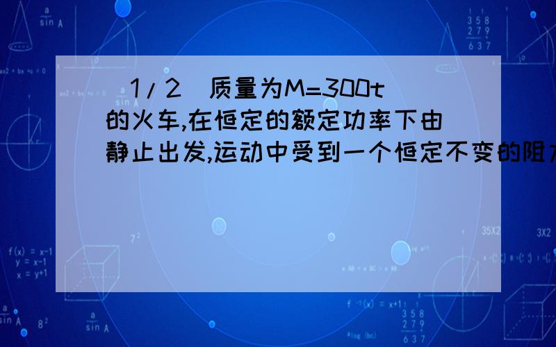 (1/2)质量为M=300t的火车,在恒定的额定功率下由静止出发,运动中受到一个恒定不变的阻力作用,经过10...(1/2)质量为M=300t的火车,在恒定的额定功率下由静止出发,运动中受到一个恒定不变的阻力