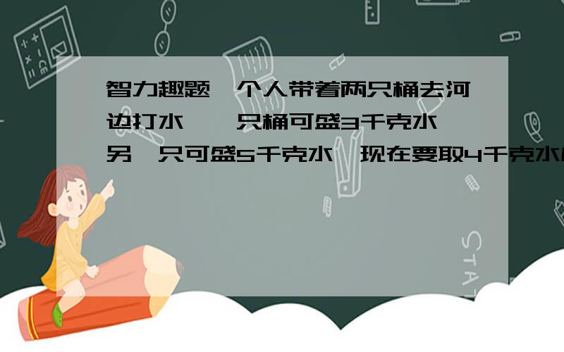 智力趣题一个人带着两只桶去河边打水,一只桶可盛3千克水,另一只可盛5千克水,现在要取4千克水应该怎样取?