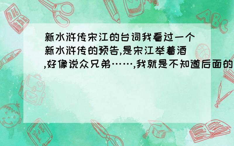 新水浒传宋江的台词我看过一个新水浒传的预告,是宋江举着酒,好像说众兄弟……,我就是不知道后面的词,请高手告诉小弟!不是,好像老长了,宋说众兄弟……然后好汉们齐声说答了一句……,