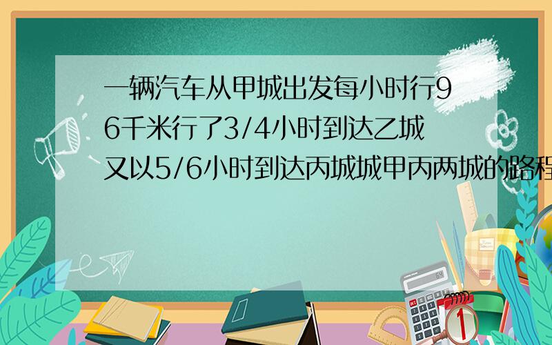 一辆汽车从甲城出发每小时行96千米行了3/4小时到达乙城又以5/6小时到达丙城城甲丙两城的路程是多少急