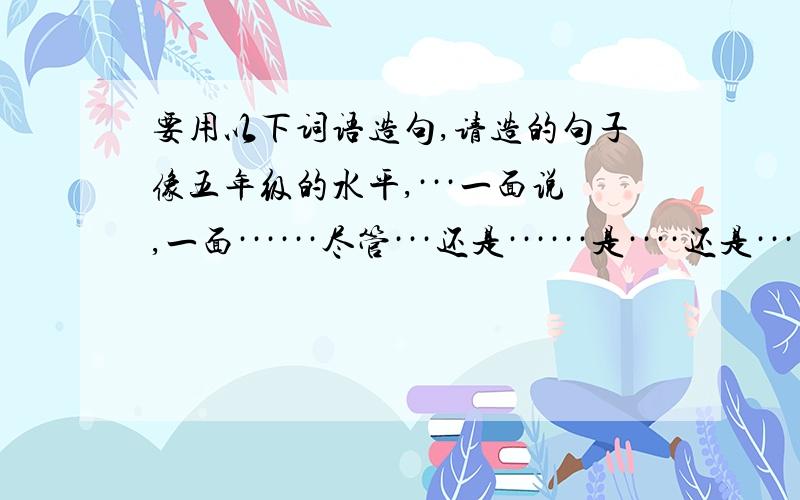 要用以下词语造句,请造的句子像五年级的水平,···一面说,一面······尽管···还是······是····还是·······就是···也······又····又···