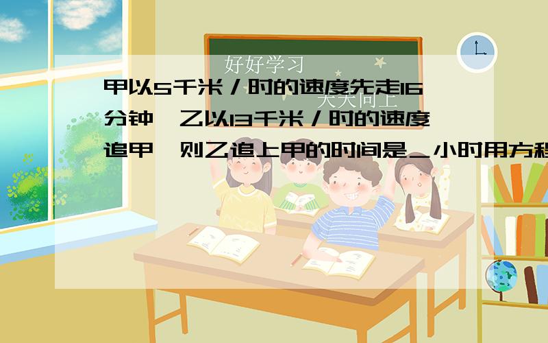 甲以5千米／时的速度先走16分钟,乙以13千米／时的速度追甲,则乙追上甲的时间是＿小时用方程