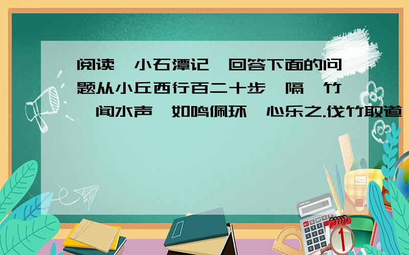 阅读《小石潭记》回答下面的问题从小丘西行百二十步,隔篁竹,闻水声,如鸣佩环,心乐之.伐竹取道,下见小潭,水尤清冽.全石以为底,近岸,卷石底以出.为坻,为屿,为嵁,为岩.青树翠蔓,蒙络摇缀,