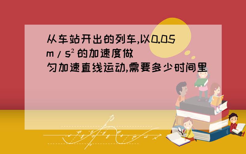 从车站开出的列车,以0.05m/s²的加速度做匀加速直线运动,需要多少时间里