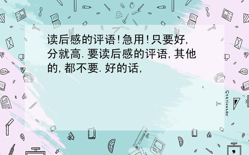 读后感的评语!急用!只要好,分就高.要读后感的评语,其他的,都不要.好的话,