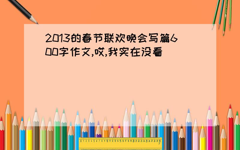 2013的春节联欢晚会写篇600字作文,哎,我实在没看