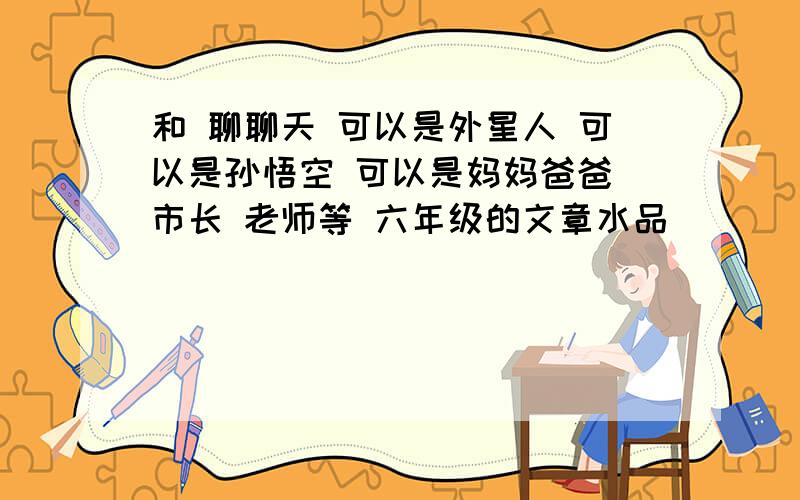 和 聊聊天 可以是外星人 可以是孙悟空 可以是妈妈爸爸 市长 老师等 六年级的文章水品