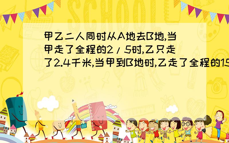 甲乙二人同时从A地去B地,当甲走了全程的2/5时,乙只走了2.4千米,当甲到B地时,乙走了全程的15/16,求全