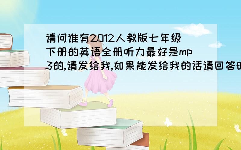 请问谁有2012人教版七年级下册的英语全册听力最好是mp3的,请发给我,如果能发给我的话请回答时通知我,