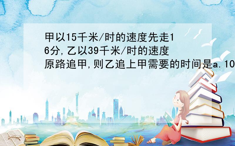 甲以15千米/时的速度先走16分,乙以39千米/时的速度原路追甲,则乙追上甲需要的时间是a.10时b.6时c.1/6时d.80/13时c是1/6时，你能把过程写出来吗