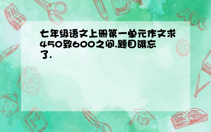 七年级语文上册第一单元作文求450致600之间.题目硪忘了.