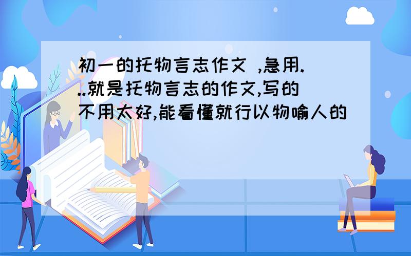 初一的托物言志作文 ,急用...就是托物言志的作文,写的不用太好,能看懂就行以物喻人的