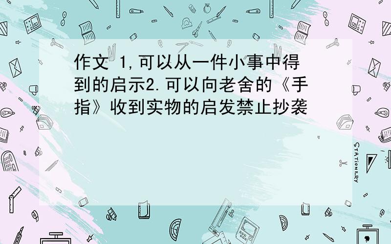 作文 1,可以从一件小事中得到的启示2.可以向老舍的《手指》收到实物的启发禁止抄袭