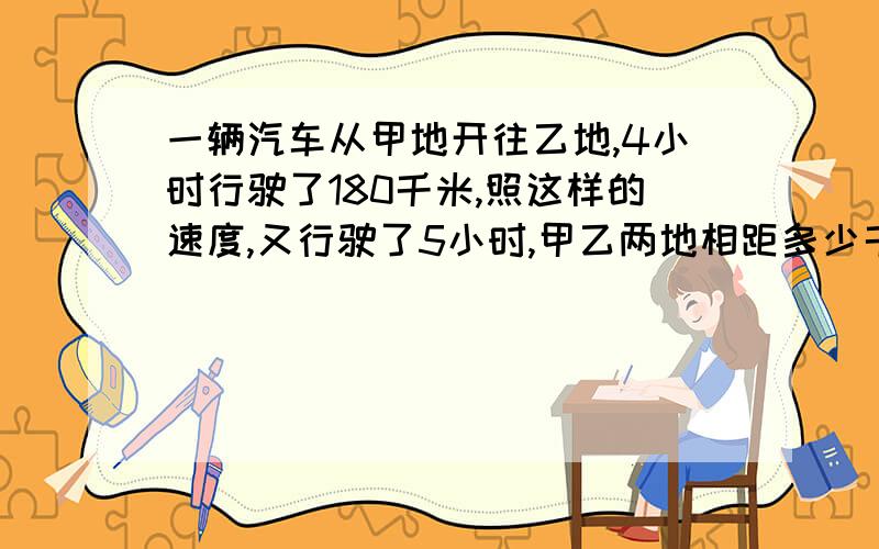 一辆汽车从甲地开往乙地,4小时行驶了180千米,照这样的速度,又行驶了5小时,甲乙两地相距多少千米用比例解