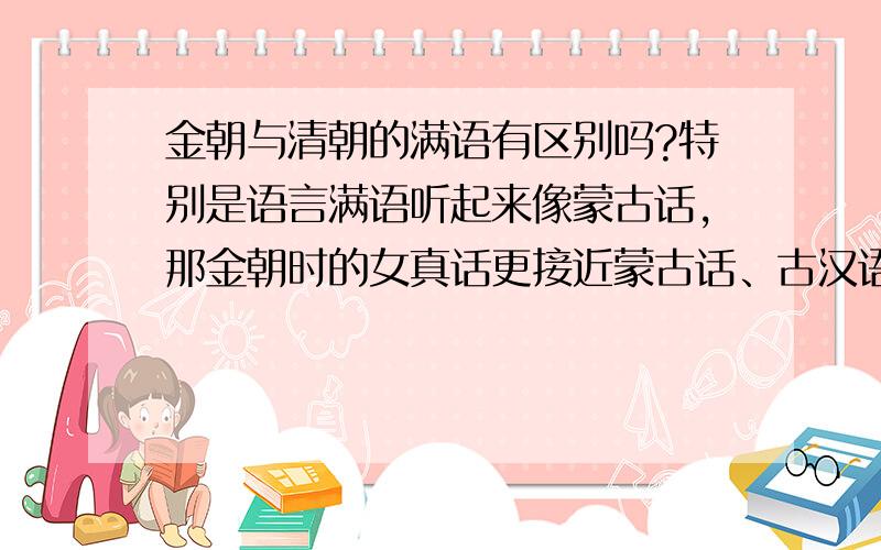 金朝与清朝的满语有区别吗?特别是语言满语听起来像蒙古话,那金朝时的女真话更接近蒙古话、古汉语的北方汉胡杂音、还是当时女真自有的语言?