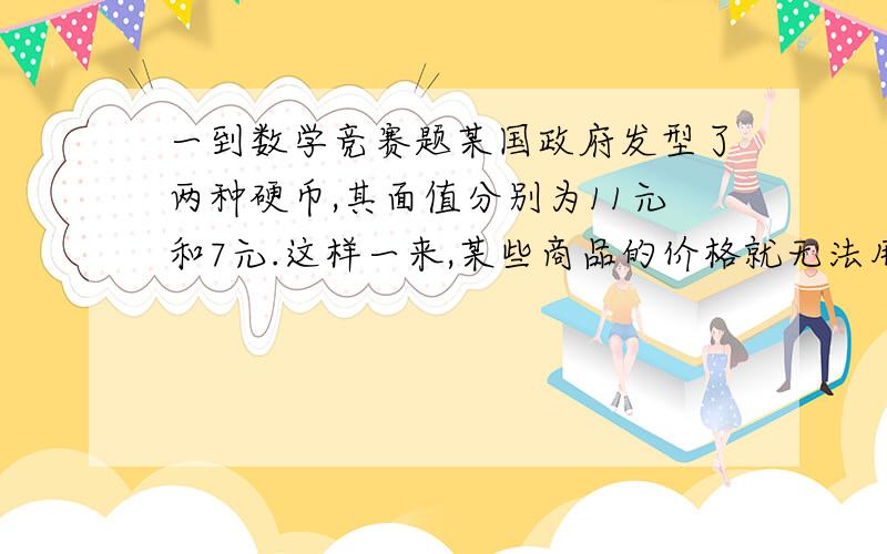 一到数学竞赛题某国政府发型了两种硬币,其面值分别为11元和7元.这样一来,某些商品的价格就无法用它们直接支付.譬如说,当价格为15元时,就无法支付.这两种硬币无论怎样组合都无法支付的