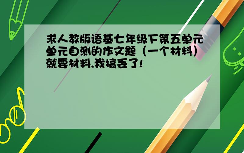 求人教版语基七年级下第五单元单元自测的作文题（一个材料）就要材料,我搞丢了!