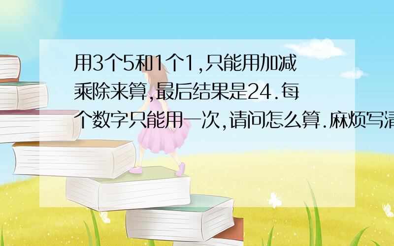 用3个5和1个1,只能用加减乘除来算,最后结果是24.每个数字只能用一次,请问怎么算.麻烦写清楚点，一楼和二楼这样写我看得不是很清楚，最好就是X乘X加X加X。。。大概就是这样、