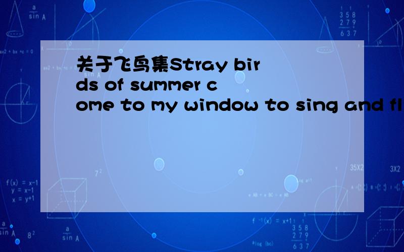 关于飞鸟集Stray birds of summer come to my window to sing and fly away.And yellow leaves of autumn,which have no songs,flutter and fallthere with a sign.夏天的飞鸟,飞到我的窗前唱歌,又飞去了.秋天的黄叶,它们没有什么可