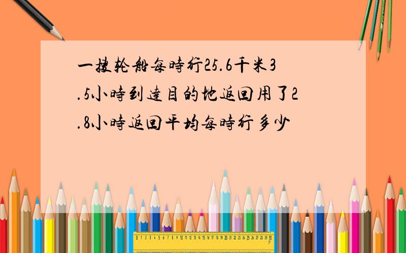 一搜轮船每时行25.6千米3.5小时到达目的地返回用了2.8小时返回平均每时行多少