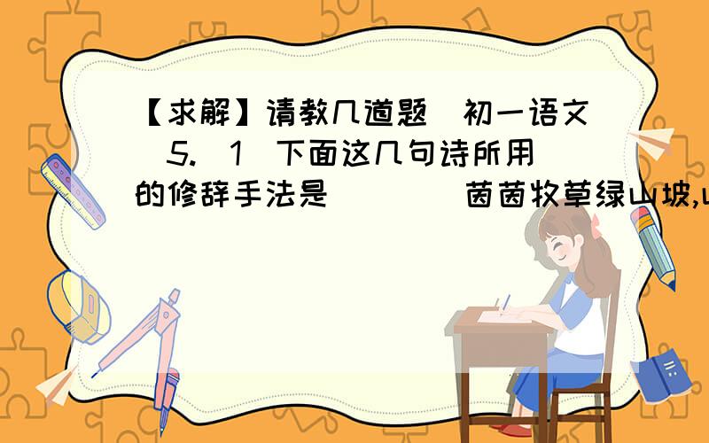 【求解】请教几道题（初一语文）5.（1）下面这几句诗所用的修辞手法是（    ）茵茵牧草绿山坡,山坡畜群似云朵.云朵游动笛声起,笛声悠扬卷浪波.（2）在《理想》一诗中,运用了与上面诗句