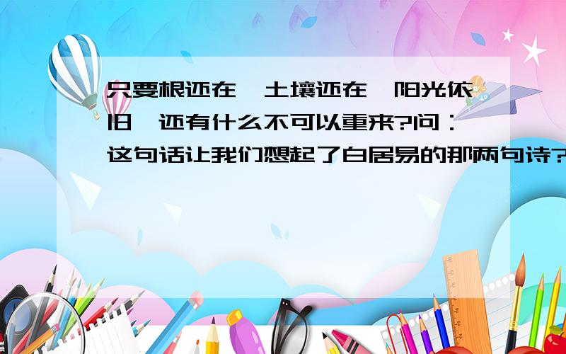 只要根还在,土壤还在,阳光依旧,还有什么不可以重来?问：这句话让我们想起了白居易的那两句诗?