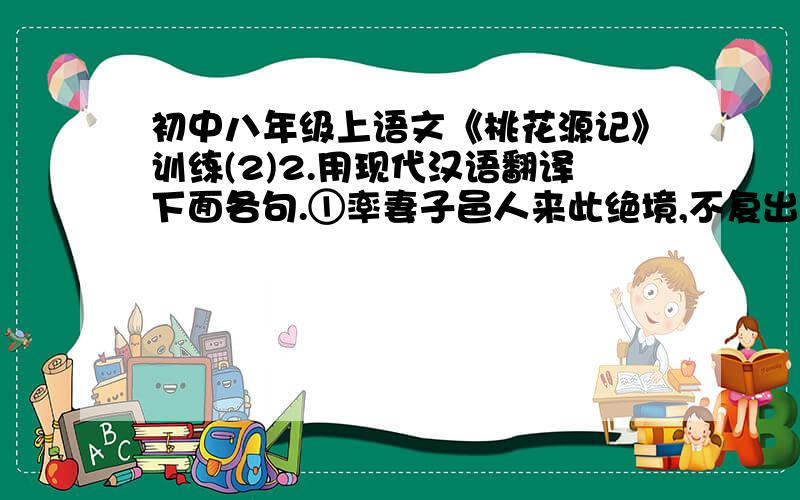 初中八年级上语文《桃花源记》训练(2)2.用现代汉语翻译下面各句.①率妻子邑人来此绝境,不复出焉,遂与外人间隔.②问今是何世,乃不知有汉,无论魏晋3. 研读第二段,作者是从哪几个方面对桃