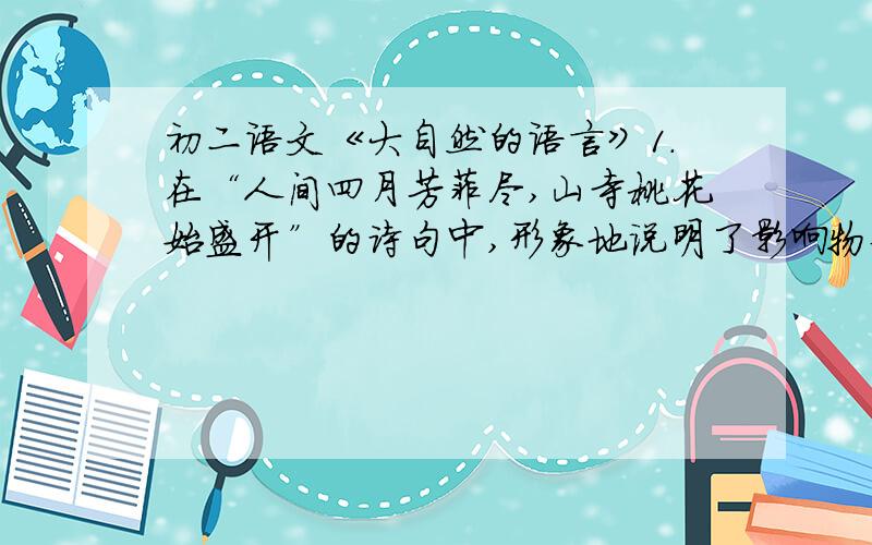 初二语文《大自然的语言》1.在“人间四月芳菲尽,山寺桃花始盛开”的诗句中,形象地说明了影响物候来临的（ ）因素2.课文《大自然的语言》的开头对一年四季的物候景象进行了生动描绘,